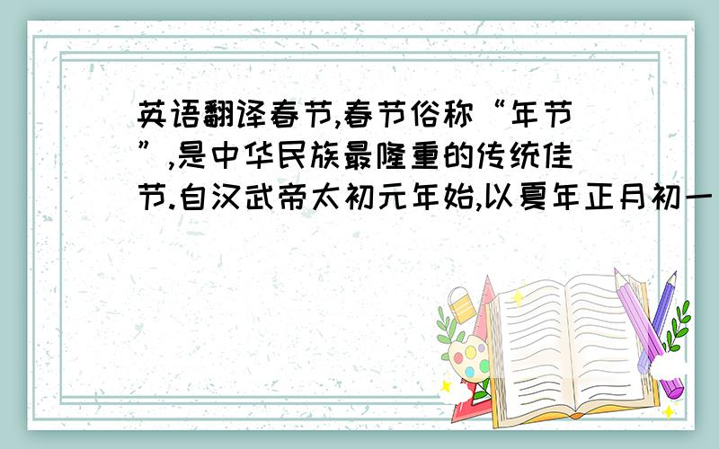 英语翻译春节,春节俗称“年节”,是中华民族最隆重的传统佳节.自汉武帝太初元年始,以夏年正月初一为“岁首”,年节的日期由此固定下来,延续至今.食俗,春节吃年糕,寓意万事如意年年高.明