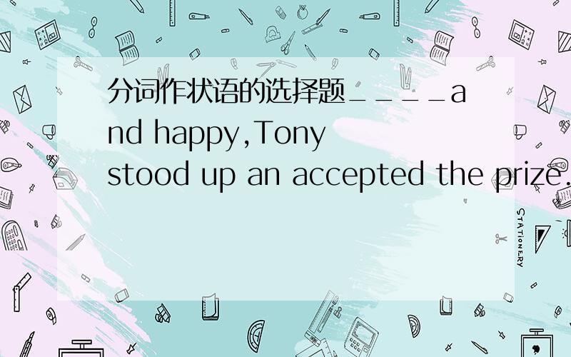 分词作状语的选择题____and happy,Tony stood up an accepted the prize.A.Surprising       B.Surprised      C.Being surprised         D.Being surprising可以的话请麻烦您写下 解析  thank you very much^^