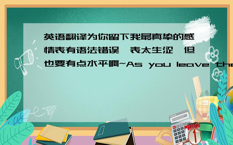 英语翻译为你留下我最真挚的感情表有语法错误,表太生涩,但也要有点水平啊~As you leave the most sincere feelings I 这个翻译实在不可靠有道要是正确翻译，就不用在这里求解了