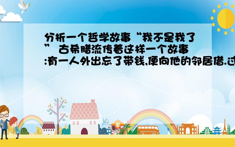 分析一个哲学故事“我不是我了” 古希腊流传着这样一个故事:有一人外出忘了带钱,便向他的邻居借.过了一段时间,这个人不还钱,邻居便向他讨债.这个人坦然地说：“一切皆变,一切皆流,现