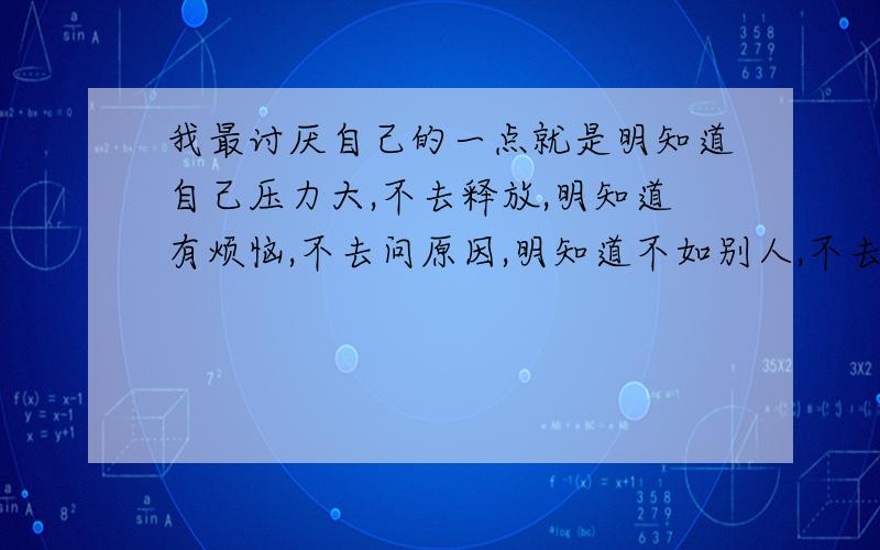 我最讨厌自己的一点就是明知道自己压力大,不去释放,明知道有烦恼,不去问原因,明知道不如别人,不去找原因,