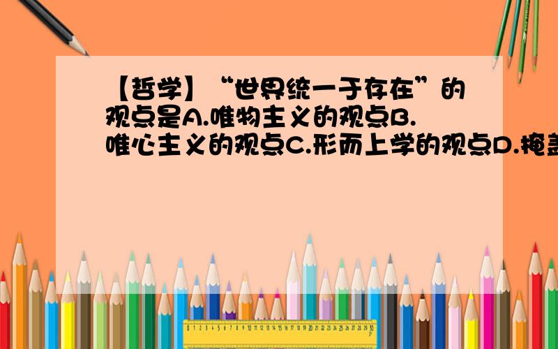 【哲学】“世界统一于存在”的观点是A.唯物主义的观点B.唯心主义的观点C.形而上学的观点D.掩盖唯物主义和唯心主义对立的观点可以简短的解释一下物质和存在的定义和关系么