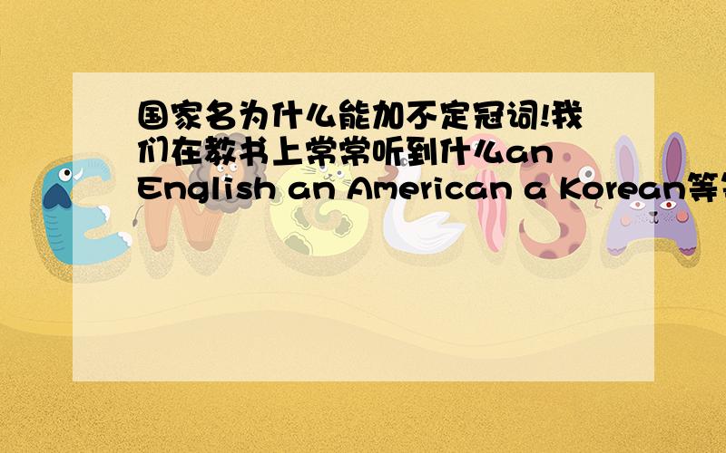 国家名为什么能加不定冠词!我们在教书上常常听到什么an English an American a Korean等等.不是说专有名词不加冠词吗?谁能说明下.那是不是只有表示国家的国家单词才不用加冠词？