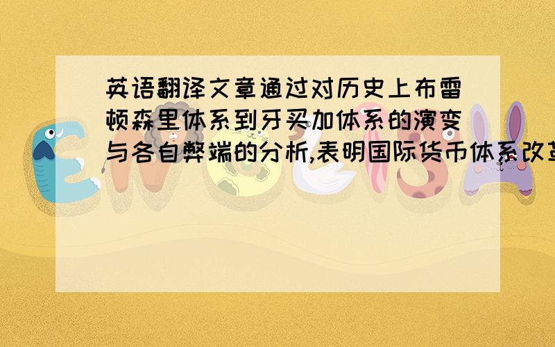 英语翻译文章通过对历史上布雷顿森里体系到牙买加体系的演变与各自弊端的分析,表明国际货币体系改革的势在必行.在述评了已有方案的基础上,文章从以增加国际货币资产的币种为短期目