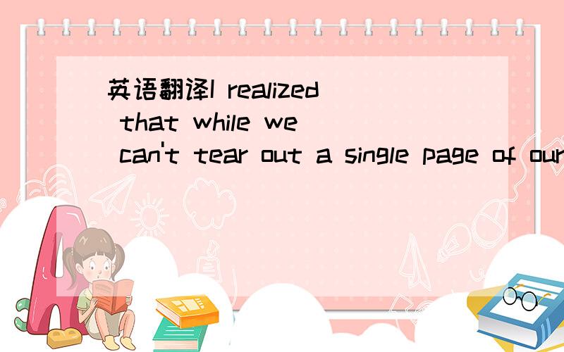 英语翻译I realized that while we can't tear out a single page of our life,we can throw the whole book in the fire.