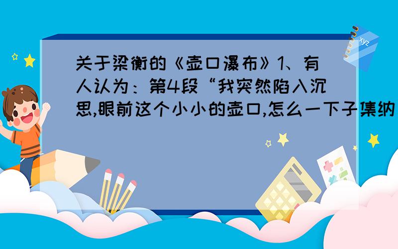 关于梁衡的《壶口瀑布》1、有人认为：第4段“我突然陷入沉思,眼前这个小小的壶口,怎么一下子集纳了海、河、瀑、泉、雾所有水的形态,兼容了喜、怒、哀、怨、愁,人的各种感情.造物者难