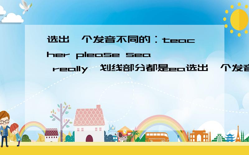 选出一个发音不同的：teacher please sea really,划线部分都是ea选出一个发音不同的：bird birthday mother first 划线部分都是ir,除了mother划线是er