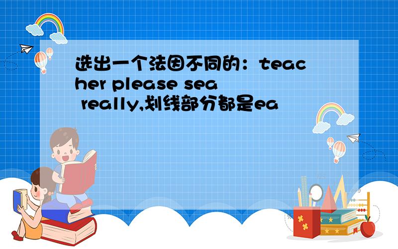 选出一个法因不同的：teacher please sea really,划线部分都是ea