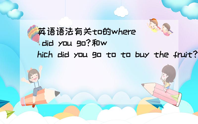 英语语法有关to的where did you go?和which did you go to to buy the fruit?为什么前面没有to而后面的有to呢?举一些例子