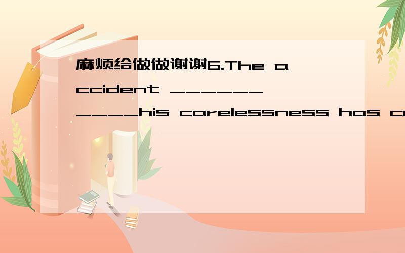 麻烦给做做谢谢6.The accident __________his carelessness has caused many losses.A) because of B) due to C) in spite of D) thanks to7.______ is not a serious disadvantage in life.A) To be not tall B) Not to be tall C) Being not tall D) Not being