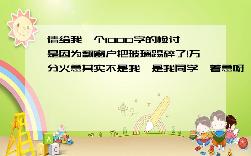 请给我一个1000字的检讨,是因为翻窗户把玻璃踢碎了!万分火急其实不是我,是我同学,着急呀,5天内呀!