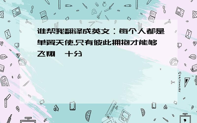 谁帮我翻译成英文：每个人都是单翼天使.只有彼此拥抱才能够飞翔〔十分〕