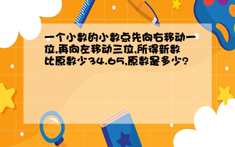 一个小数的小数点先向右移动一位,再向左移动三位,所得新数比原数少34.65,原数是多少?