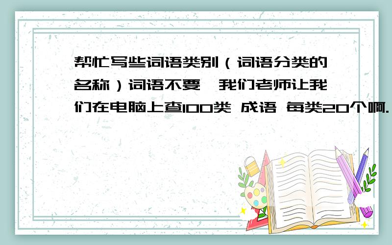 帮忙写些词语类别（词语分类的名称）词语不要,我们老师让我们在电脑上查100类 成语 每类20个啊.）就是2000个成语啊,2000×4=8000啊 8000个字啊,我们老师真变态啊,不回答也可以,表个态呗.to：我