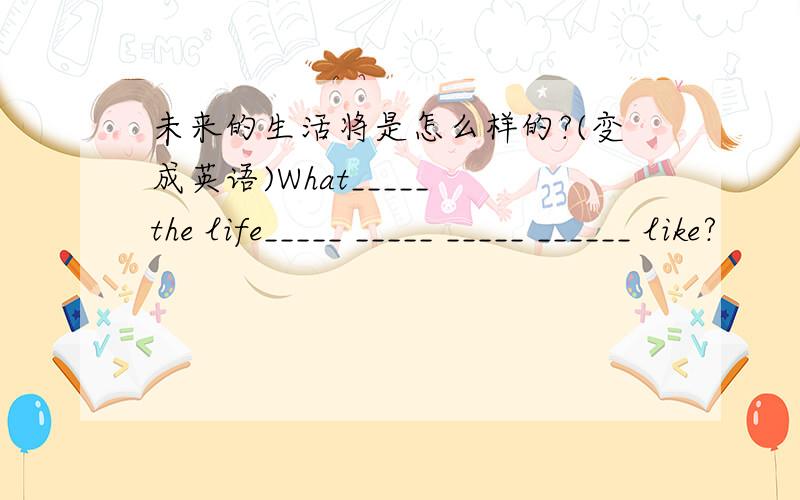 未来的生活将是怎么样的?(变成英语)What_____ the life_____ _____ _____ ______ like?