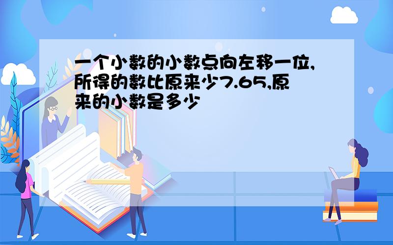 一个小数的小数点向左移一位,所得的数比原来少7.65,原来的小数是多少