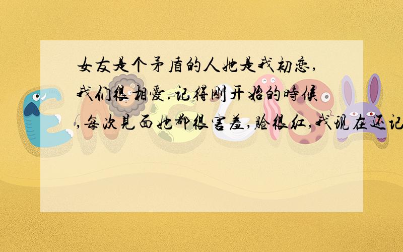 女友是个矛盾的人她是我初恋,我们很相爱.记得刚开始的时候,每次见面她都很害羞,脸很红,我现在还记得她那时候的娇羞.跟我在一起后,我也在努力开发她男女那方面的潜质,她之前什么都不