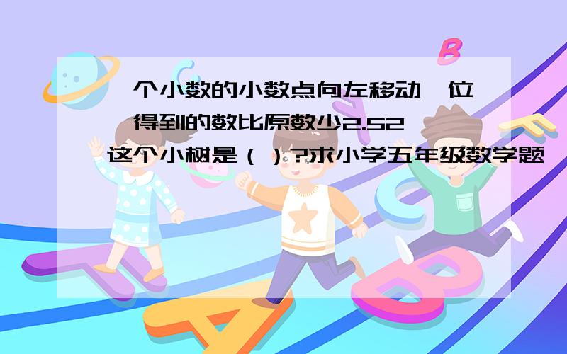 一个小数的小数点向左移动一位,得到的数比原数少2.52,这个小树是（）?求小学五年级数学题,谢谢!