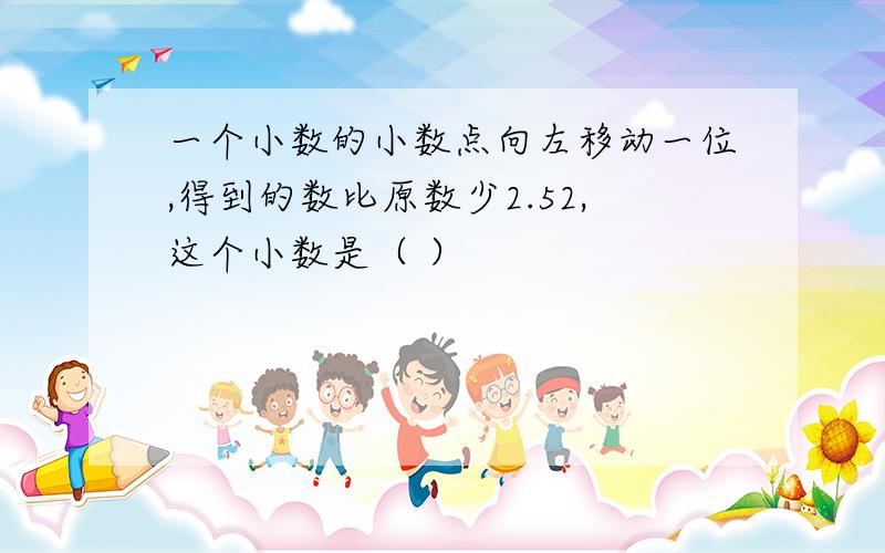 一个小数的小数点向左移动一位,得到的数比原数少2.52,这个小数是（ ）