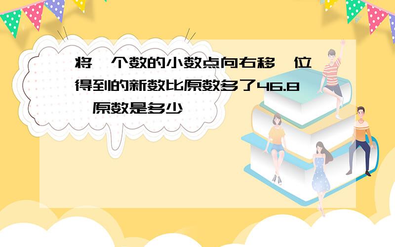 将一个数的小数点向右移一位,得到的新数比原数多了46.8,原数是多少