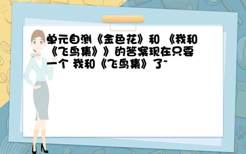 单元自测《金色花》和 《我和《飞鸟集》》的答案现在只要 一个 我和《飞鸟集》了~