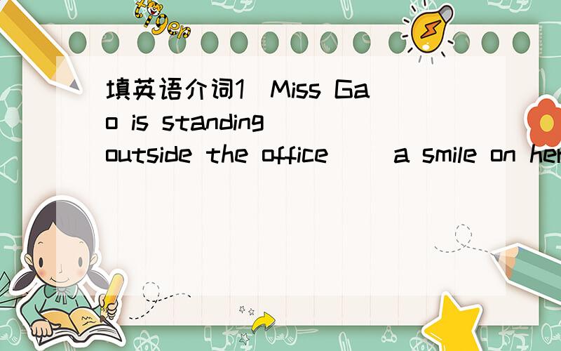 填英语介词1)Miss Gao is standing outside the office( )a smile on her face2)she often goes to shool ( ) breakfast.