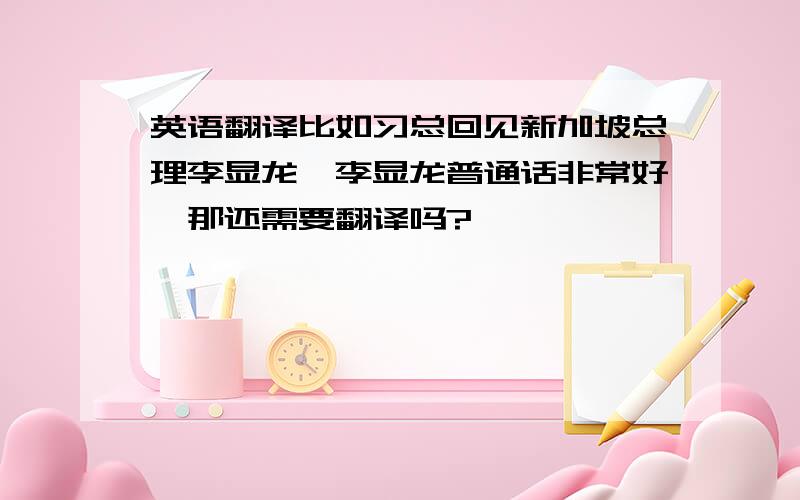 英语翻译比如习总回见新加坡总理李显龙,李显龙普通话非常好,那还需要翻译吗?