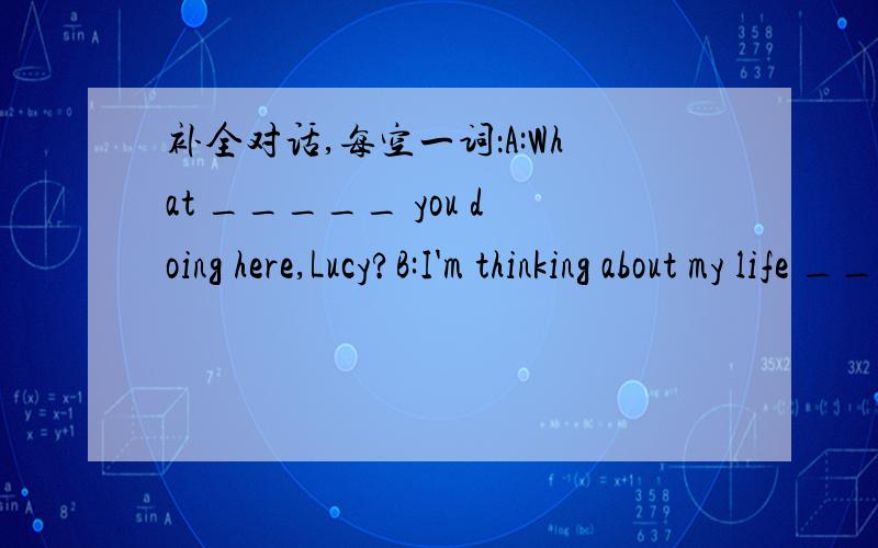 补全对话,每空一词：A:What _____ you doing here,Lucy?B:I'm thinking about my life ______ the future.A:What ______ happen in the future?Will we have easy lives ______ difficult lives?B:I think we will have easy ______.A:Why ______ you say so?B