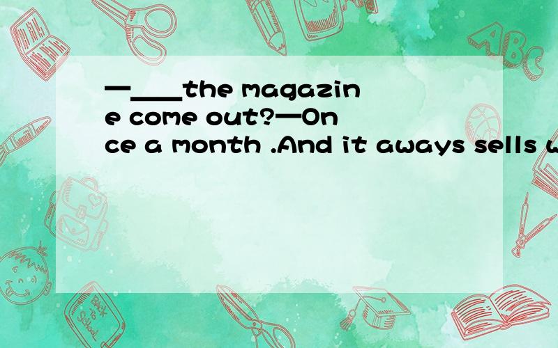 —＿＿the magazine come out?—Once a month .And it aways sells well.( )A.How often does B.How often is C.When does D.When is为什么要选A,不是要用被动语态吗,