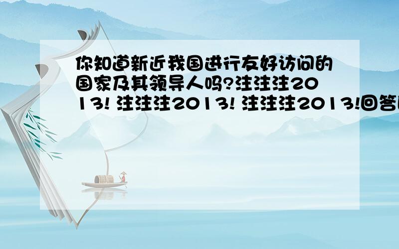 你知道新近我国进行友好访问的国家及其领导人吗?注注注2013! 注注注2013! 注注注2013!回答即可赏