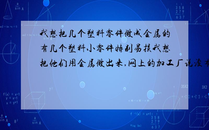 我想把几个塑料零件做成金属的有几个塑料小零件特别易损我想把他们用金属做出来,网上的加工厂说没有图纸做不了,我想问下怎么依照我现有的塑料零件绘制出加工用的图纸