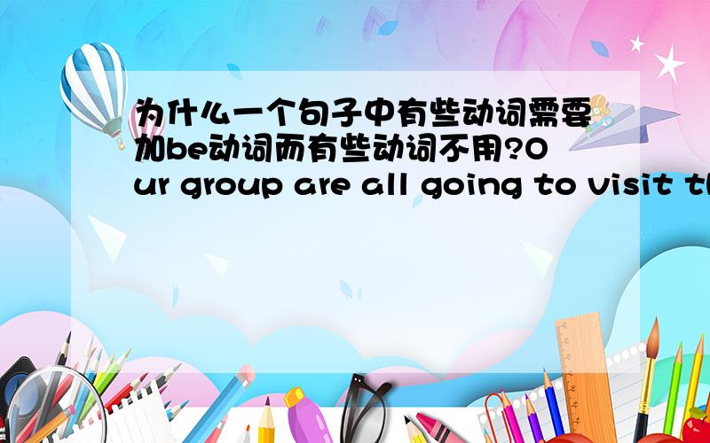 为什么一个句子中有些动词需要加be动词而有些动词不用?Our group are all going to visit them.为什么又are又visit是不是are all going to是一个X语?还有一个问题,这里为什么要用are而不是用is呢?