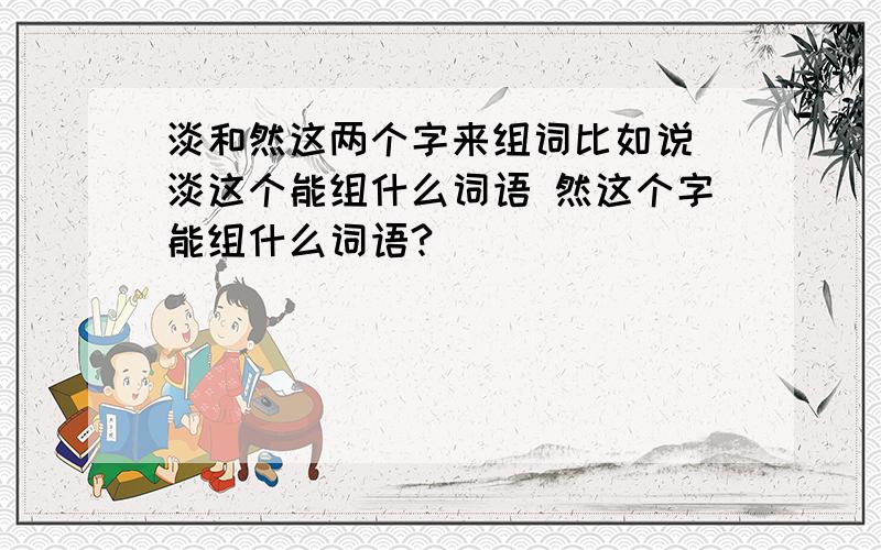 淡和然这两个字来组词比如说 淡这个能组什么词语 然这个字能组什么词语?