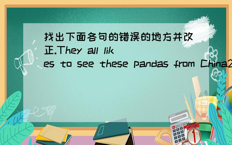 找出下面各句的错误的地方并改正.They all likes to see these pandas from China2.Tim ofen plays with soccer afer school.3.Giraffe usually eat the leafs on the top pf trees.4.there is a lot of apples on the table.5.Tiger like to eating sma