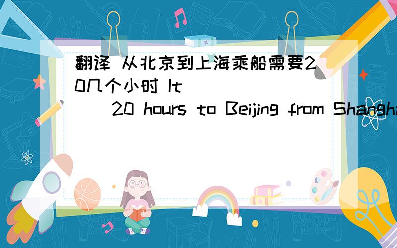 翻译 从北京到上海乘船需要20几个小时 It__ __ __20 hours to Beijing from Shanghai __ __