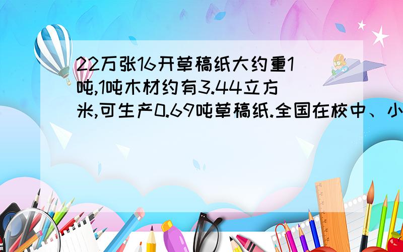 22万张16开草稿纸大约重1吨,1吨木材约有3.44立方米,可生产0.69吨草稿纸.全国在校中、小学生大约有2.2亿人,如果每人每天节约1张草稿纸,那么这些学生一天节约的草稿纸相当于节省了多少立方