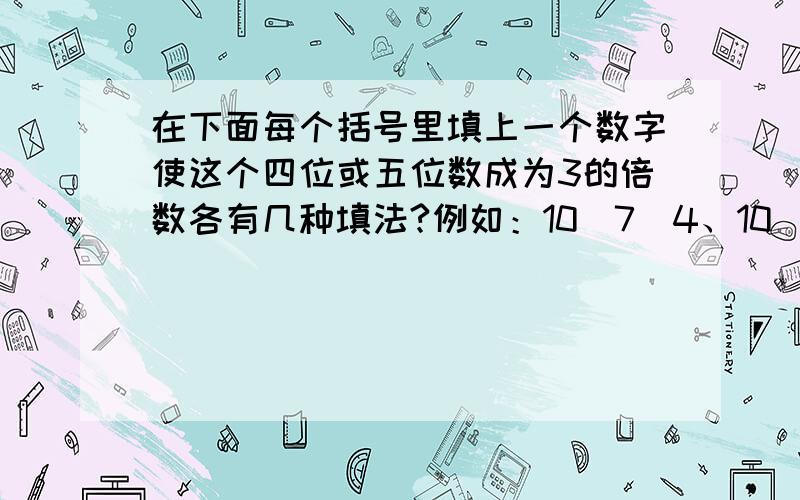 在下面每个括号里填上一个数字使这个四位或五位数成为3的倍数各有几种填法?例如：10（7）4、10（1）4、10（4）41、13（）0；————————2、5（）12；————————3、241（）；—