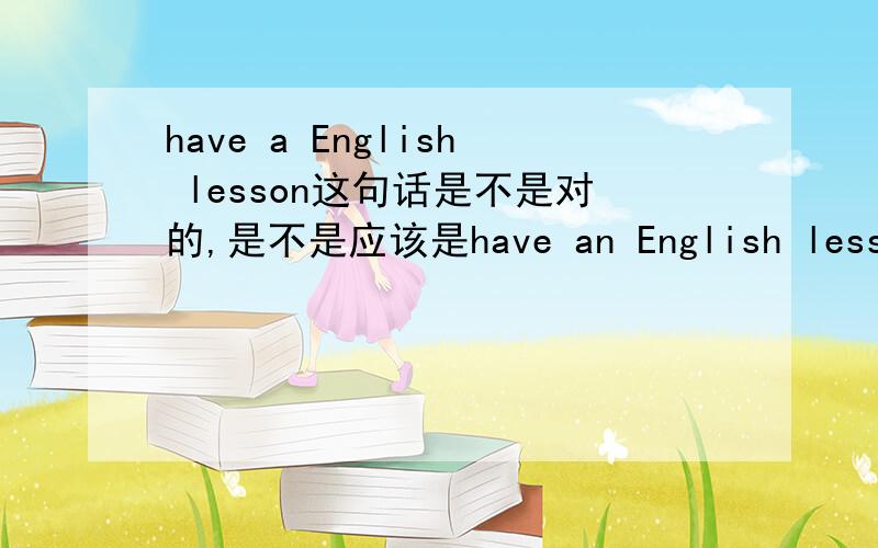 have a English lesson这句话是不是对的,是不是应该是have an English lesson