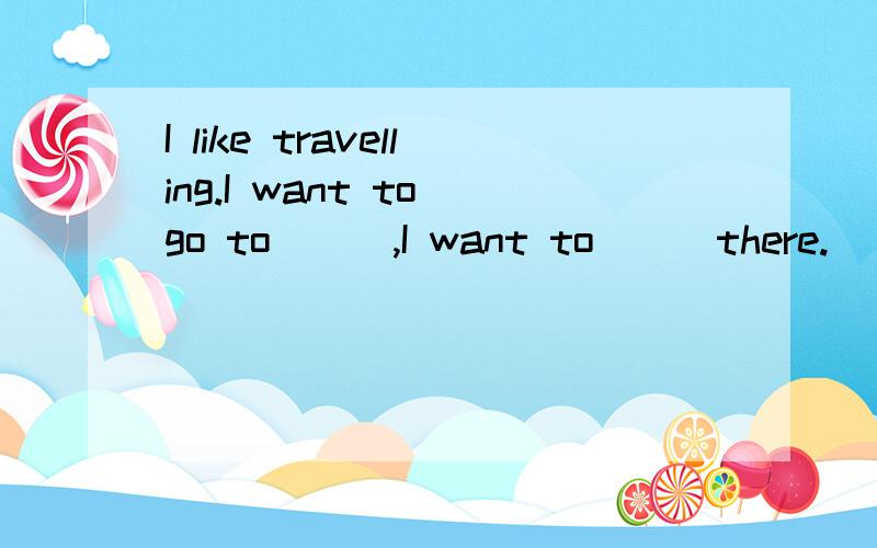 I like travelling.I want to go to( ) ,I want to( ) there.