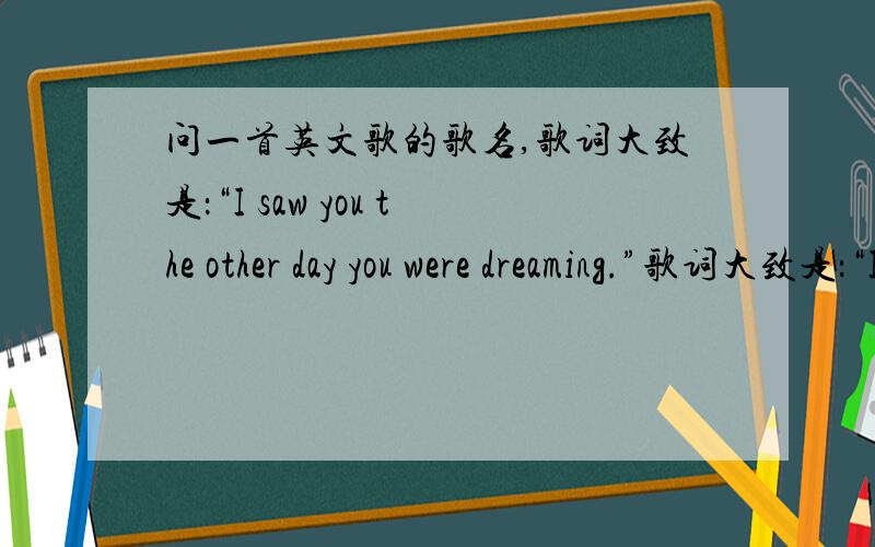 问一首英文歌的歌名,歌词大致是：“I saw you the other day you were dreaming.”歌词大致是：“I saw you the other day you were dreaming.”后面是I do Iike you什么的,是一个女生唱的(也许歌词有些错误,但是出