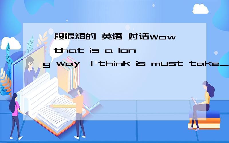 一段很短的 英语 对话Wow,that is a long way,I think is must take______ quite a long time to get to school.It does.So she sometimes feels ______ after she gets to school in the morning.I______ she can have her lessons well in the morning.