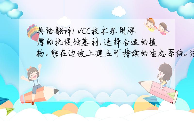 英语翻译l VCC技术采用深厚的抗侵蚀基材,选择合适的植物,能在边坡上建立可持续的生态系统,该技术已经在中国大陆上百工程中得到应用,适合用于坡度大的岩石和混凝土边坡.由于Maju 高速公