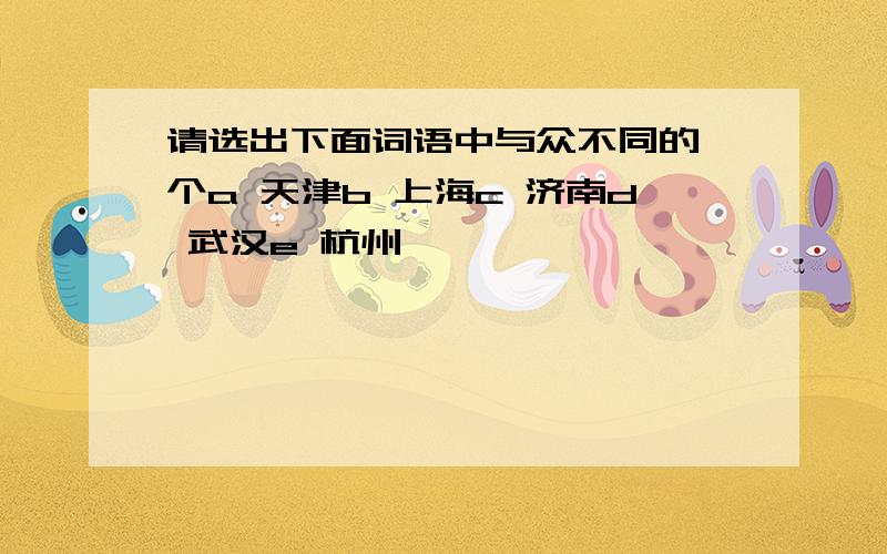 请选出下面词语中与众不同的一个a 天津b 上海c 济南d 武汉e 杭州