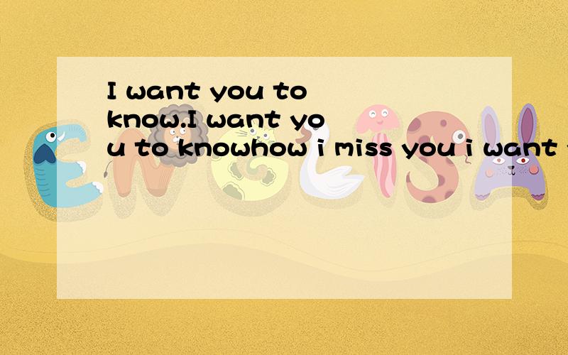 I want you to know.I want you to knowhow i miss you i want you to knowhow i want tkiss youi want you to to know plz,believe its true i want you to know i love.i love you