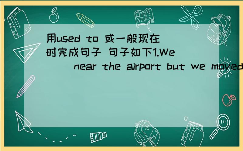 用used to 或一般现在时完成句子 句子如下1.We( )near the airport but we moved to the city centre a few years ago.2.Normally I start work at 7 o'clock,so I （ ）up e=vey early.