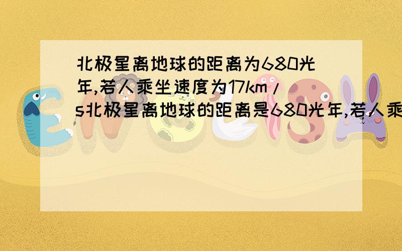 北极星离地球的距离为680光年,若人乘坐速度为17km/s北极星离地球的距离是680光年,若人乘坐速度为17KM/S的宇宙飞船,从地球到达北极星需多少年?