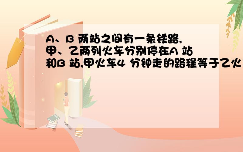 A、B 两站之间有一条铁路,甲、乙两列火车分别停在A 站和B 站,甲火车4 分钟走的路程等于乙火车5 分钟走的路程．乙火车上午8 时整从B 站开往A 站,开出一段时问后,甲火车从A 站出发开往B 站,