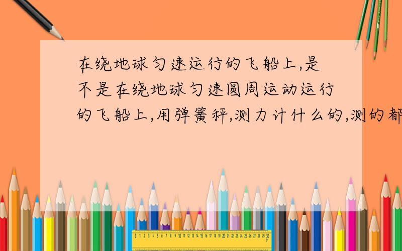 在绕地球匀速运行的飞船上,是不是在绕地球匀速圆周运动运行的飞船上,用弹簧秤,测力计什么的,测的都是0.