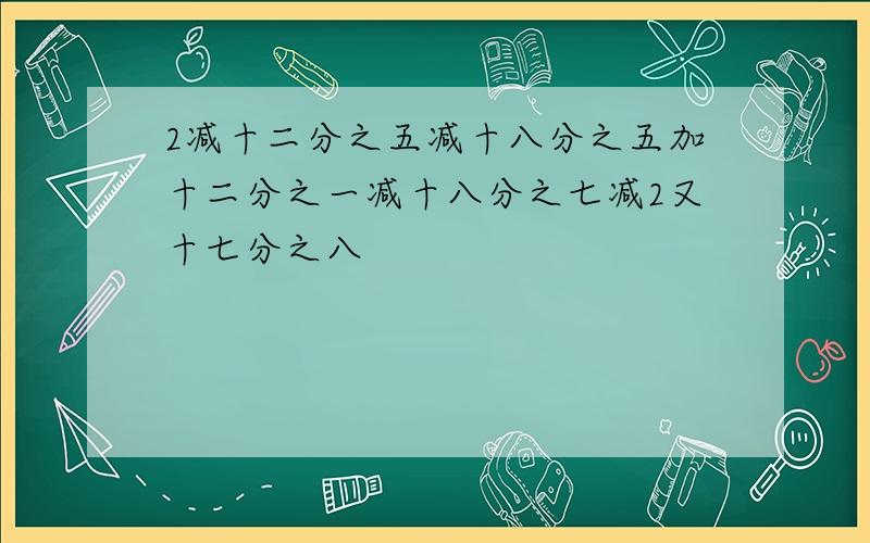 2减十二分之五减十八分之五加十二分之一减十八分之七减2又十七分之八