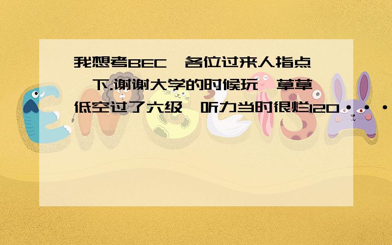 我想考BEC,各位过来人指点一下.谢谢大学的时候玩,草草低空过了六级,听力当时很烂120·····然后阅读180多,经过几个月的学习,听力提高了一些,跃跃欲试,请问我这水平考中级成么?高级要什么